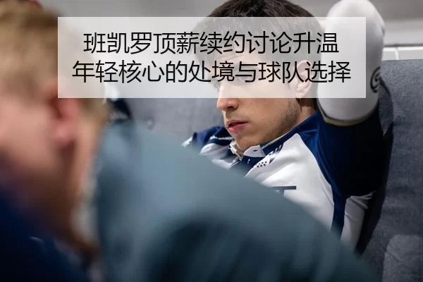 班凯罗顶薪续约讨论升温 年轻核心的处境与球队选择